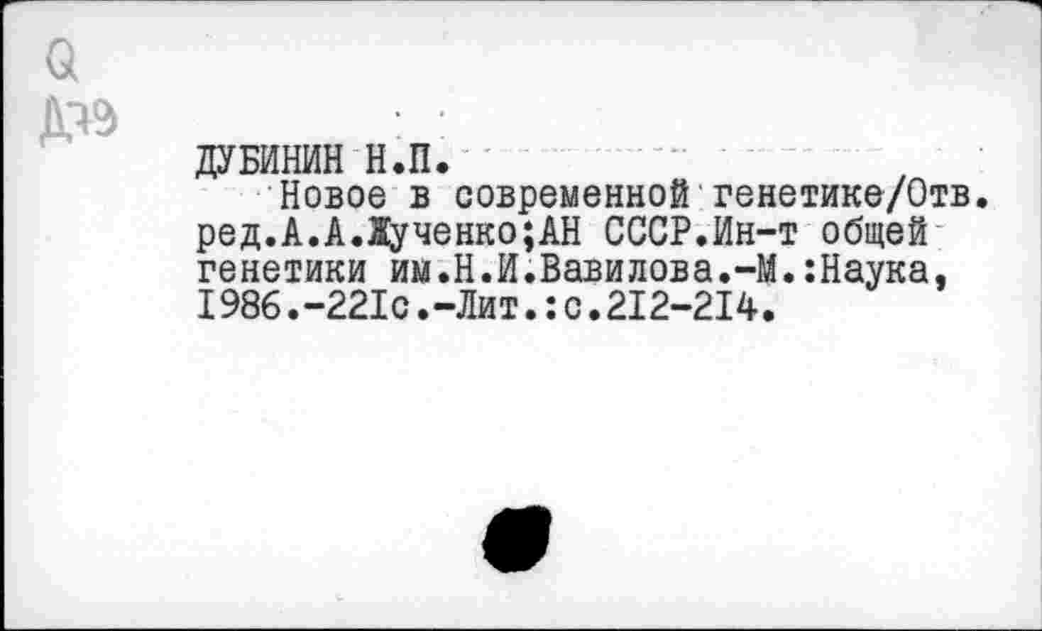 ﻿ДУБИНИН Н.П.
Новое в современной генетике/Отв. ред.А.А.1ученко;АН СССР.Ин-т общей генетики им.Н.И.Вавилова.-М.:Наука, 1986.-221с.-Лит.:с.212-214.